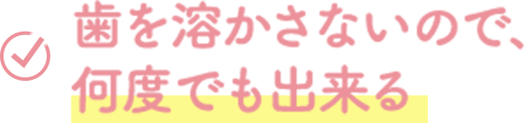 歯を溶かさないので、 何度でも出来る