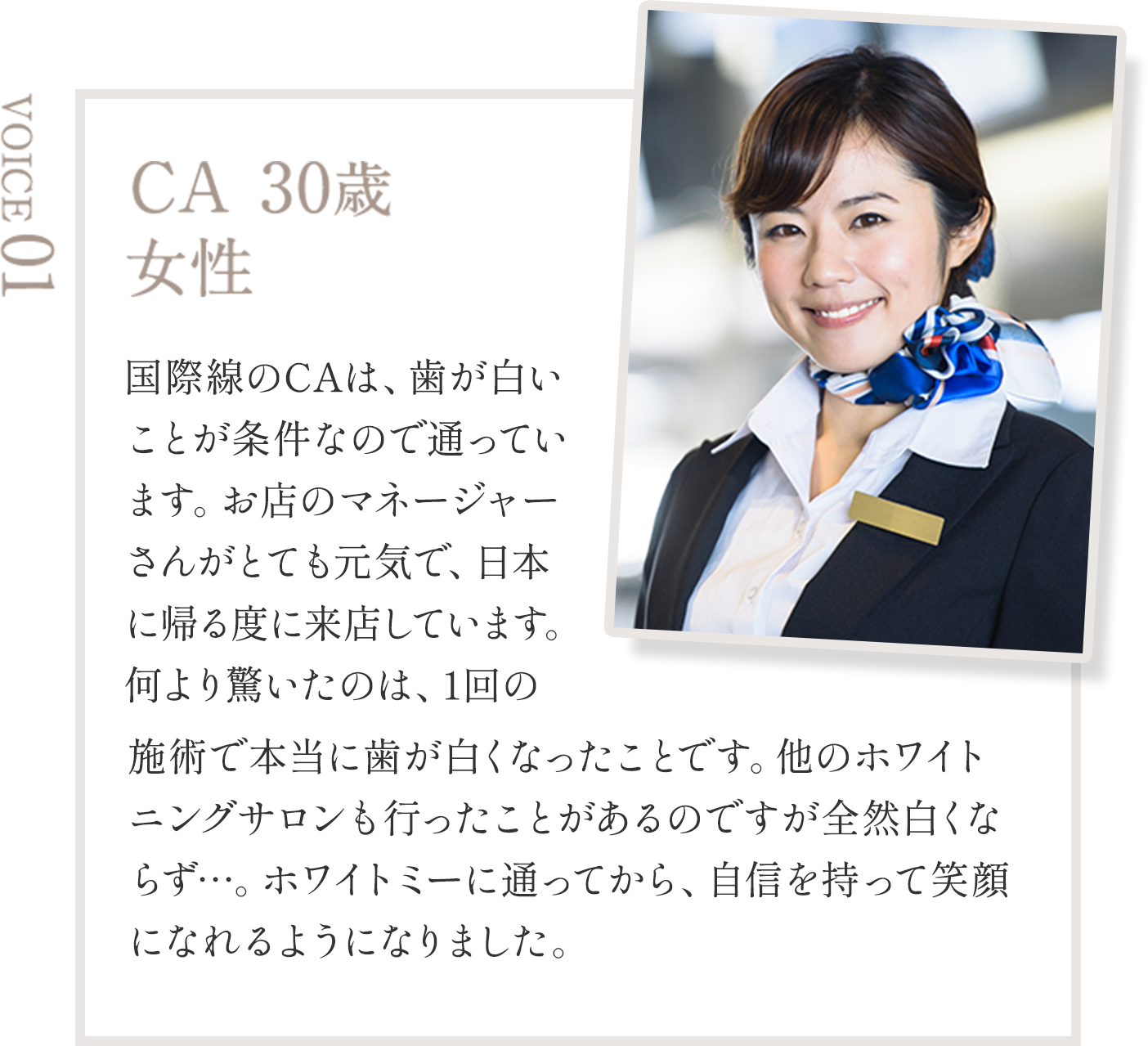 CA 30歳  女性 国際線のCAは、歯が白いことが条件なので通っています。お店のマネージャーさんがとても元気で、日本に帰る度に来店しています。何より驚いたのは、1回の施術で本当に歯が白くなったことです。他のホワイトニングサロンも行ったことがあるのですが全然白くならず…。ホワイトミーに通ってから、自信を持って笑顔になれるようになりました。