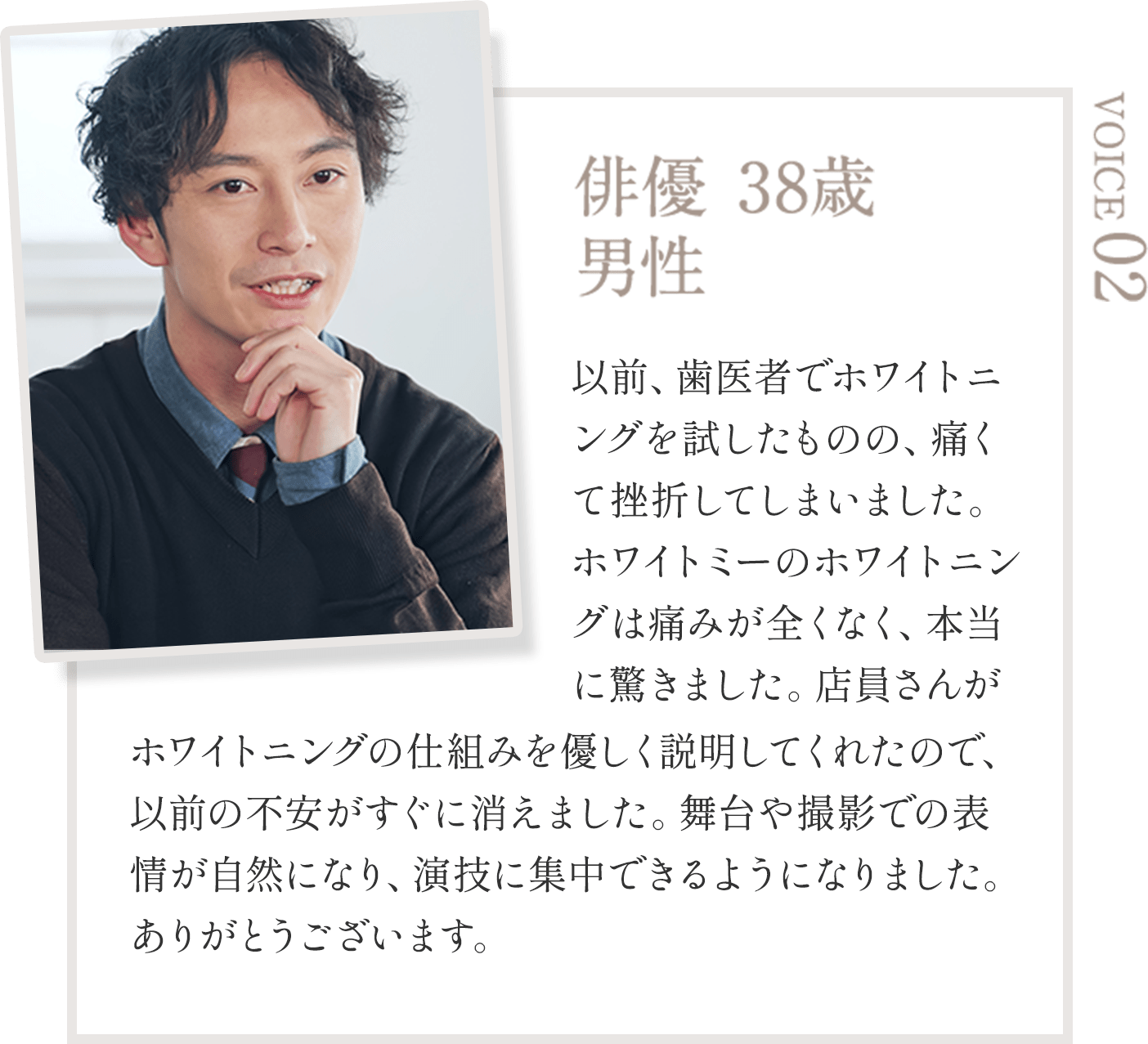 俳優 38歳  男性 以前、歯医者でホワイトニングを試したものの、痛くて挫折してしまいました。ホワイトミーのホワイトニングは痛みが全くなく、本当に驚きました。店員さんがホワイトニングの仕組みを優しく説明してくれたので、以前の不安がすぐに消えました。舞台や撮影での表情が自然になり、演技に集中できるようになりました。ありがとうございます。