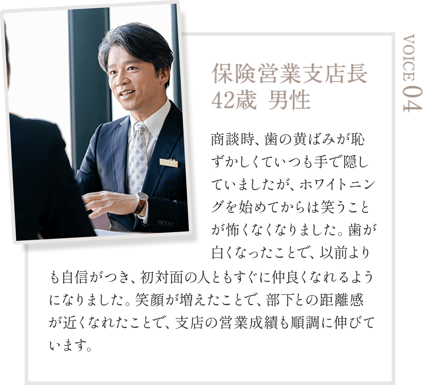 保険営業支店長  42歳 男性 商談時、歯の黄ばみが恥ずかしくていつも手で隠していましたが、ホワイトニングを始めてからは笑うことが怖くなくなりました。歯が白くなったことで、以前よりも自信がつき、初対面の人ともすぐに仲良くなれるようになりました。笑顔が増えたことで、部下との距離感が近くなれたことで、支店の営業成績も順調に伸びています。